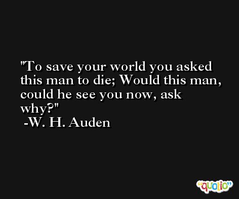 To save your world you asked this man to die; Would this man, could he see you now, ask why? -W. H. Auden