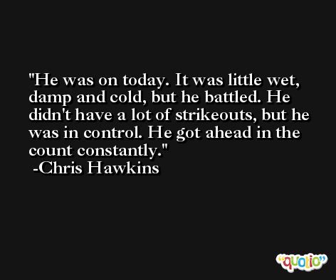 He was on today. It was little wet, damp and cold, but he battled. He didn't have a lot of strikeouts, but he was in control. He got ahead in the count constantly. -Chris Hawkins