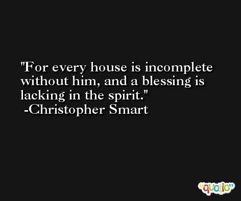 For every house is incomplete without him, and a blessing is lacking in the spirit. -Christopher Smart