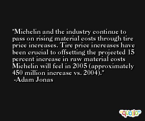 Michelin and the industry continue to pass on rising material costs through tire price increases. Tire price increases have been crucial to offsetting the projected 15 percent increase in raw material costs Michelin will feel in 2005 (approximately 450 million increase vs. 2004). -Adam Jonas