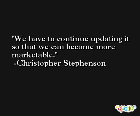 We have to continue updating it so that we can become more marketable. -Christopher Stephenson
