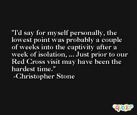 I'd say for myself personally, the lowest point was probably a couple of weeks into the captivity after a week of isolation, ... Just prior to our Red Cross visit may have been the hardest time. -Christopher Stone
