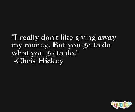 I really don't like giving away my money. But you gotta do what you gotta do. -Chris Hickey