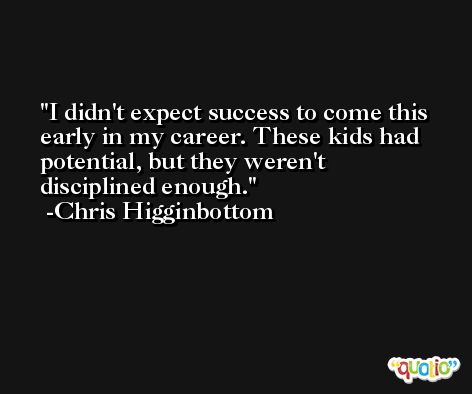 I didn't expect success to come this early in my career. These kids had potential, but they weren't disciplined enough. -Chris Higginbottom