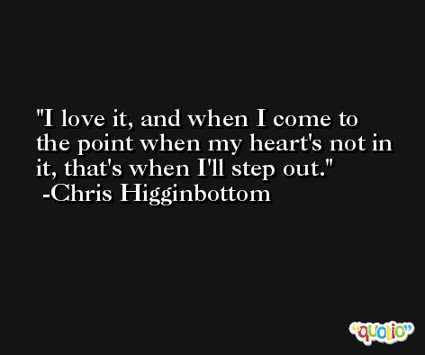 I love it, and when I come to the point when my heart's not in it, that's when I'll step out. -Chris Higginbottom