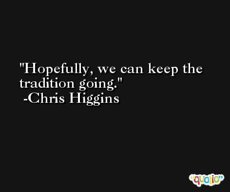 Hopefully, we can keep the tradition going. -Chris Higgins