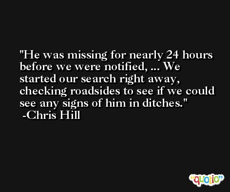 He was missing for nearly 24 hours before we were notified, ... We started our search right away, checking roadsides to see if we could see any signs of him in ditches. -Chris Hill