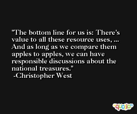 The bottom line for us is: There's value to all these resource uses, ... And as long as we compare them apples to apples, we can have responsible discussions about the national treasures. -Christopher West