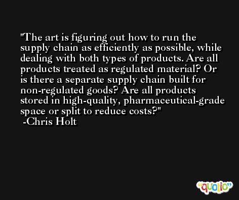 The art is figuring out how to run the supply chain as efficiently as possible, while dealing with both types of products. Are all products treated as regulated material? Or is there a separate supply chain built for non-regulated goods? Are all products stored in high-quality, pharmaceutical-grade space or split to reduce costs? -Chris Holt