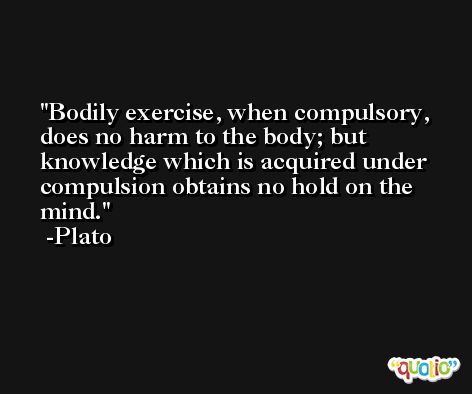 Bodily exercise, when compulsory, does no harm to the body; but knowledge which is acquired under compulsion obtains no hold on the mind. -Plato