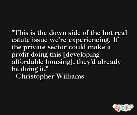 This is the down side of the hot real estate issue we're experiencing. If the private sector could make a profit doing this [developing affordable housing], they'd already be doing it. -Christopher Williams
