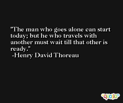 The man who goes alone can start today; but he who travels with another must wait till that other is ready. -Henry David Thoreau