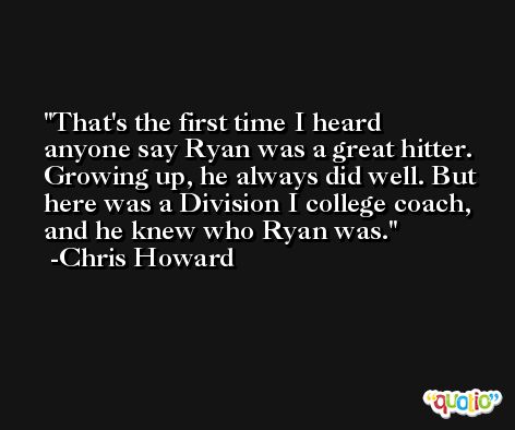 That's the first time I heard anyone say Ryan was a great hitter. Growing up, he always did well. But here was a Division I college coach, and he knew who Ryan was. -Chris Howard