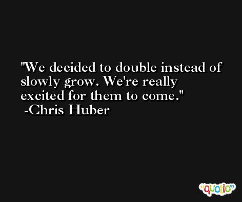 We decided to double instead of slowly grow. We're really excited for them to come. -Chris Huber