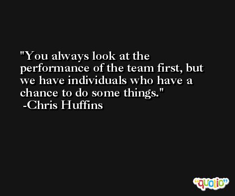 You always look at the performance of the team first, but we have individuals who have a chance to do some things. -Chris Huffins