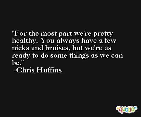 For the most part we're pretty healthy. You always have a few nicks and bruises, but we're as ready to do some things as we can be. -Chris Huffins