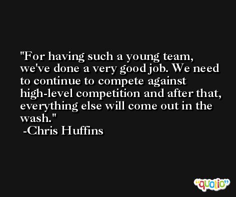 For having such a young team, we've done a very good job. We need to continue to compete against high-level competition and after that, everything else will come out in the wash. -Chris Huffins