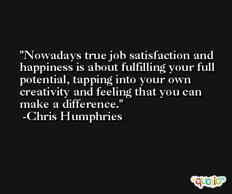 Nowadays true job satisfaction and happiness is about fulfilling your full potential, tapping into your own creativity and feeling that you can make a difference. -Chris Humphries