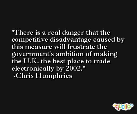 There is a real danger that the competitive disadvantage caused by this measure will frustrate the government's ambition of making the U.K. the best place to trade electronically by 2002. -Chris Humphries