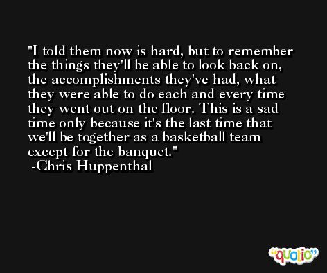 I told them now is hard, but to remember the things they'll be able to look back on, the accomplishments they've had, what they were able to do each and every time they went out on the floor. This is a sad time only because it's the last time that we'll be together as a basketball team except for the banquet. -Chris Huppenthal