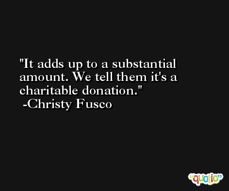 It adds up to a substantial amount. We tell them it's a charitable donation. -Christy Fusco