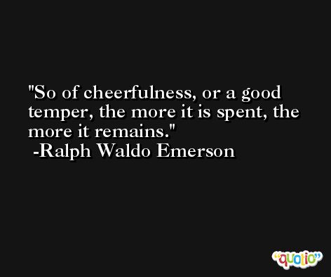 So of cheerfulness, or a good temper, the more it is spent, the more it remains. -Ralph Waldo Emerson
