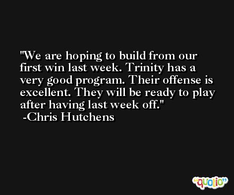 We are hoping to build from our first win last week. Trinity has a very good program. Their offense is excellent. They will be ready to play after having last week off. -Chris Hutchens