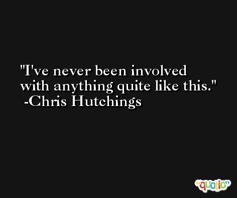 I've never been involved with anything quite like this. -Chris Hutchings