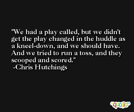 We had a play called, but we didn't get the play changed in the huddle as a kneel-down, and we should have. And we tried to run a toss, and they scooped and scored. -Chris Hutchings