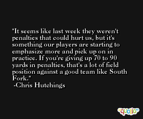 It seems like last week they weren't penalties that could hurt us, but it's something our players are starting to emphasize more and pick up on in practice. If you're giving up 70 to 90 yards in penalties, that's a lot of field position against a good team like South Fork. -Chris Hutchings