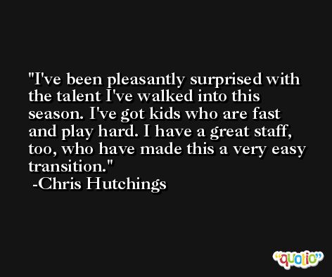 I've been pleasantly surprised with the talent I've walked into this season. I've got kids who are fast and play hard. I have a great staff, too, who have made this a very easy transition. -Chris Hutchings