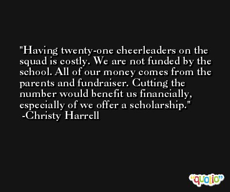 Having twenty-one cheerleaders on the squad is costly. We are not funded by the school. All of our money comes from the parents and fundraiser. Cutting the number would benefit us financially, especially of we offer a scholarship. -Christy Harrell