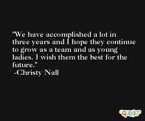 We have accomplished a lot in three years and I hope they continue to grow as a team and as young ladies. I wish them the best for the future. -Christy Nall