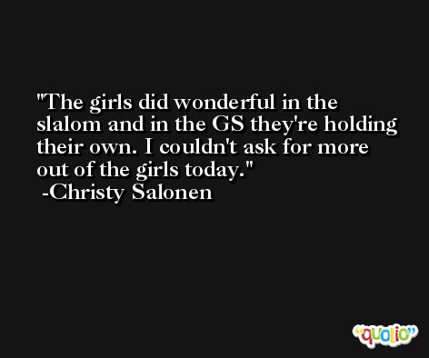 The girls did wonderful in the slalom and in the GS they're holding their own. I couldn't ask for more out of the girls today. -Christy Salonen