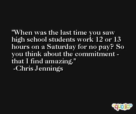 When was the last time you saw high school students work 12 or 13 hours on a Saturday for no pay? So you think about the commitment - that I find amazing. -Chris Jennings