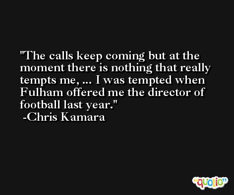 The calls keep coming but at the moment there is nothing that really tempts me, ... I was tempted when Fulham offered me the director of football last year. -Chris Kamara