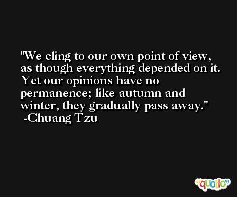 We cling to our own point of view, as though everything depended on it. Yet our opinions have no permanence; like autumn and winter, they gradually pass away. -Chuang Tzu
