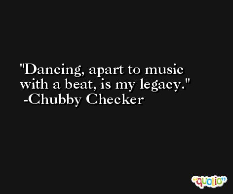 Dancing, apart to music with a beat, is my legacy. -Chubby Checker