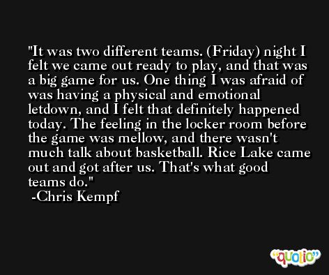 It was two different teams. (Friday) night I felt we came out ready to play, and that was a big game for us. One thing I was afraid of was having a physical and emotional letdown, and I felt that definitely happened today. The feeling in the locker room before the game was mellow, and there wasn't much talk about basketball. Rice Lake came out and got after us. That's what good teams do. -Chris Kempf