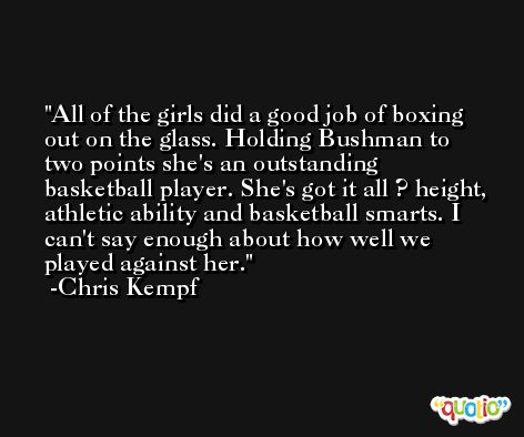 All of the girls did a good job of boxing out on the glass. Holding Bushman to two points she's an outstanding basketball player. She's got it all ? height, athletic ability and basketball smarts. I can't say enough about how well we played against her. -Chris Kempf