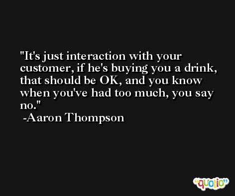 It's just interaction with your customer, if he's buying you a drink, that should be OK, and you know when you've had too much, you say no. -Aaron Thompson
