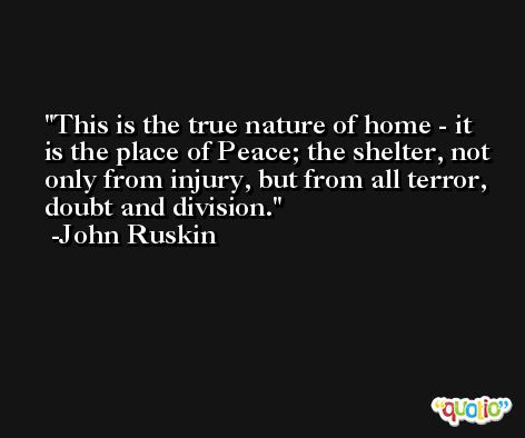 This is the true nature of home - it is the place of Peace; the shelter, not only from injury, but from all terror, doubt and division. -John Ruskin