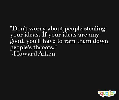 Don't worry about people stealing your ideas. If your ideas are any good, you'll have to ram them down people's throats. -Howard Aiken
