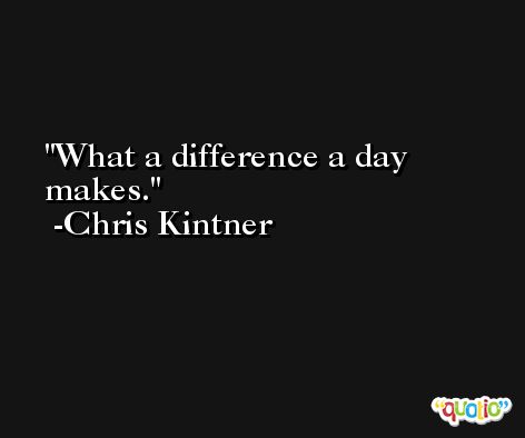 What a difference a day makes. -Chris Kintner