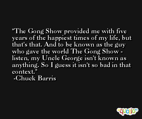 The Gong Show provided me with five years of the happiest times of my life, but that's that. And to be known as the guy who gave the world The Gong Show - listen, my Uncle George isn't known as anything. So I guess it isn't so bad in that context. -Chuck Barris