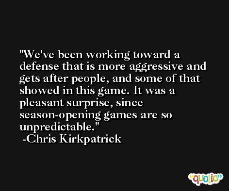 We've been working toward a defense that is more aggressive and gets after people, and some of that showed in this game. It was a pleasant surprise, since season-opening games are so unpredictable. -Chris Kirkpatrick