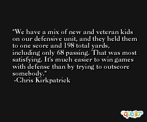 We have a mix of new and veteran kids on our defensive unit, and they held them to one score and 198 total yards, including only 68 passing. That was most satisfying. It's much easier to win games with defense than by trying to outscore somebody. -Chris Kirkpatrick