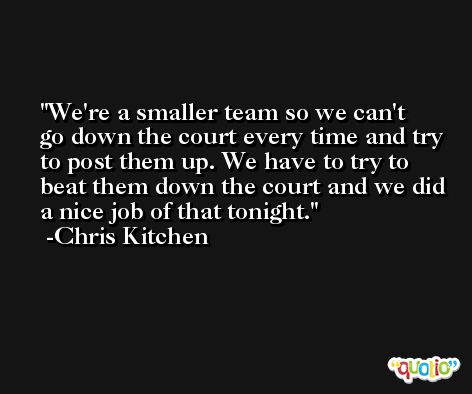 We're a smaller team so we can't go down the court every time and try to post them up. We have to try to beat them down the court and we did a nice job of that tonight. -Chris Kitchen