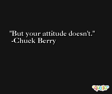 But your attitude doesn't. -Chuck Berry