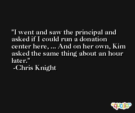 I went and saw the principal and asked if I could run a donation center here, ... And on her own, Kim asked the same thing about an hour later. -Chris Knight